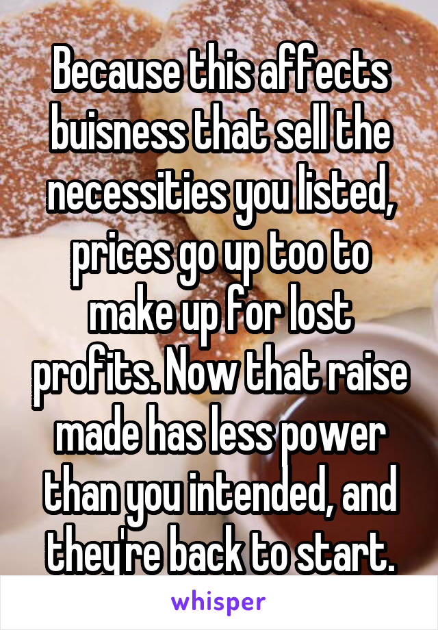 Because this affects buisness that sell the necessities you listed, prices go up too to make up for lost profits. Now that raise made has less power than you intended, and they're back to start.