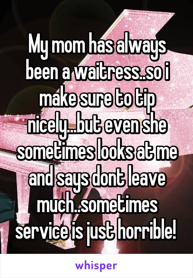 My mom has always been a waitress..so i make sure to tip nicely...but even she sometimes looks at me and says dont leave much..sometimes service is just horrible! 