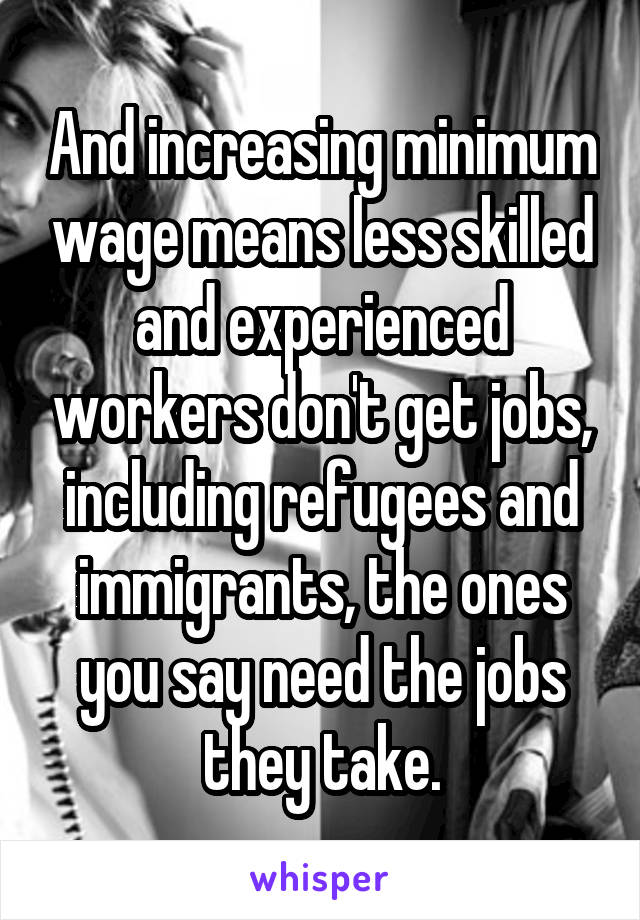 And increasing minimum wage means less skilled and experienced workers don't get jobs, including refugees and immigrants, the ones you say need the jobs they take.