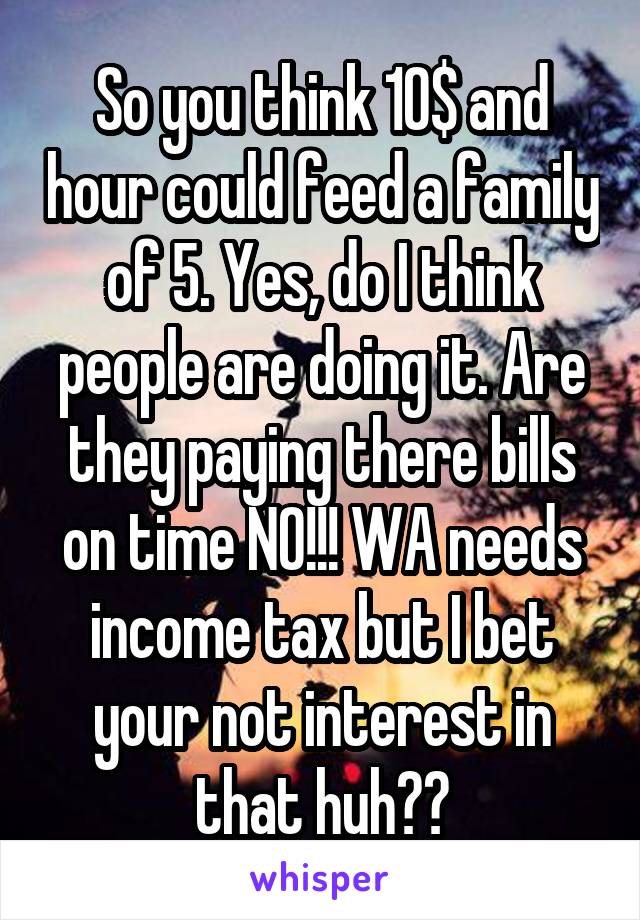 So you think 10$ and hour could feed a family of 5. Yes, do I think people are doing it. Are they paying there bills on time NO!!! WA needs income tax but I bet your not interest in that huh??