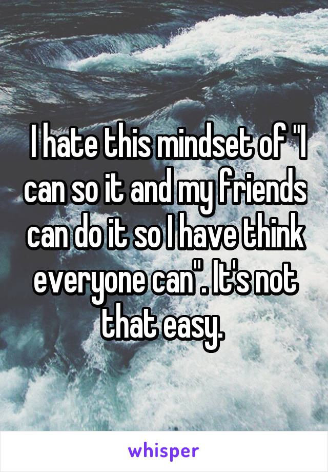  I hate this mindset of "I can so it and my friends can do it so I have think everyone can". It's not that easy. 