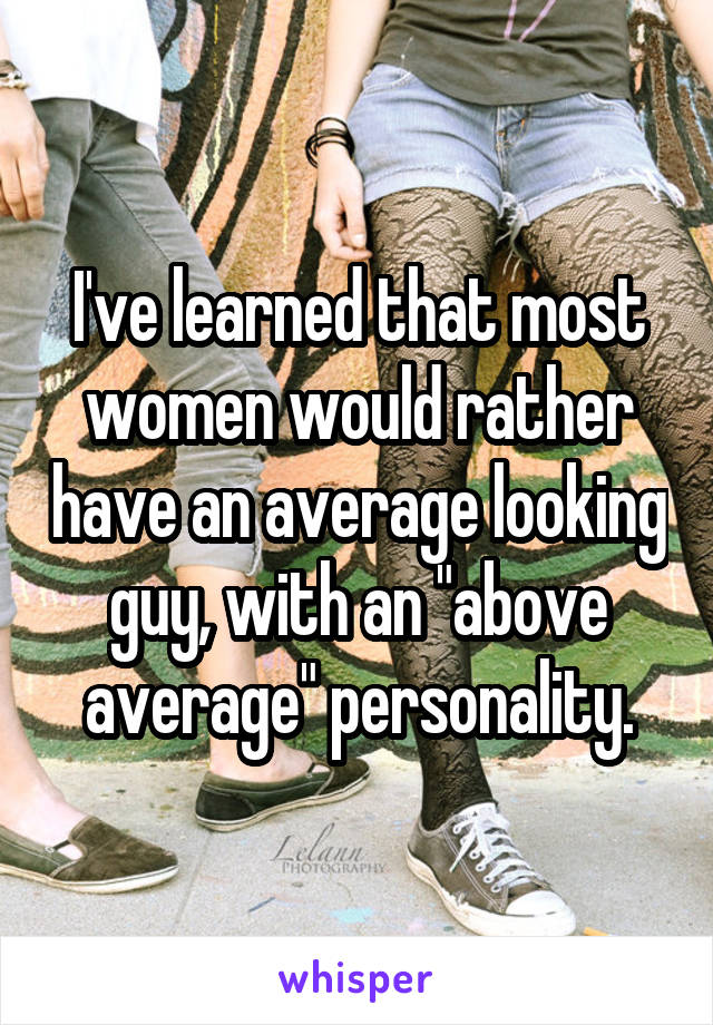 I've learned that most women would rather have an average looking guy, with an "above average" personality.