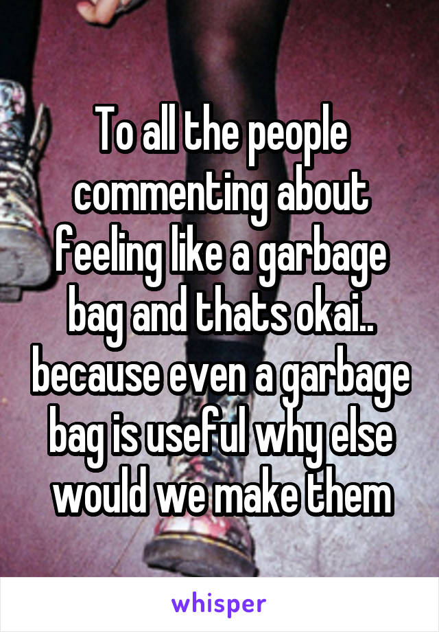 To all the people commenting about feeling like a garbage bag and thats okai.. because even a garbage bag is useful why else would we make them