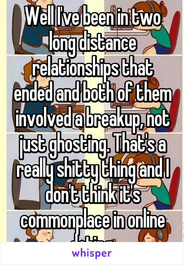 Well I've been in two long distance relationships that ended and both of them involved a breakup, not just ghosting. That's a really shitty thing and I don't think it's commonplace in online dating.