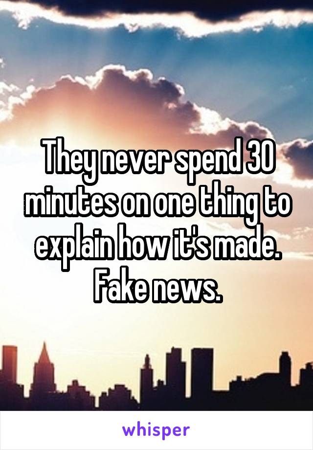 They never spend 30 minutes on one thing to explain how it's made. Fake news.