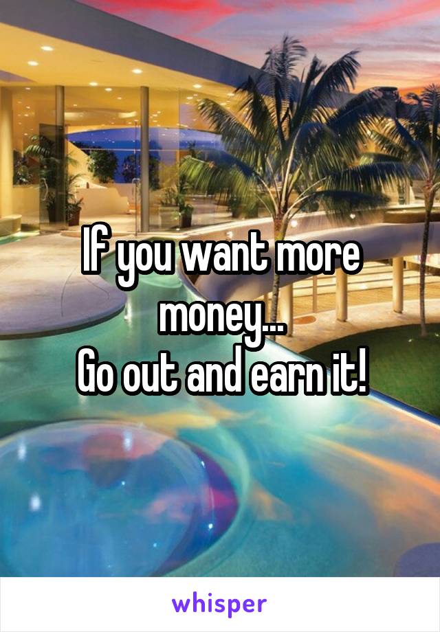 If you want more money...
Go out and earn it!