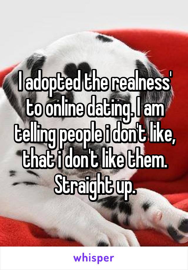 I adopted the realness' to online dating. I am telling people i don't like, that i don't like them. Straight up.