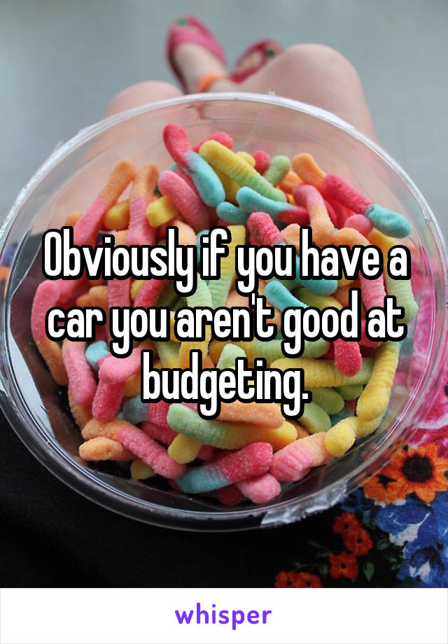 Obviously if you have a car you aren't good at budgeting.