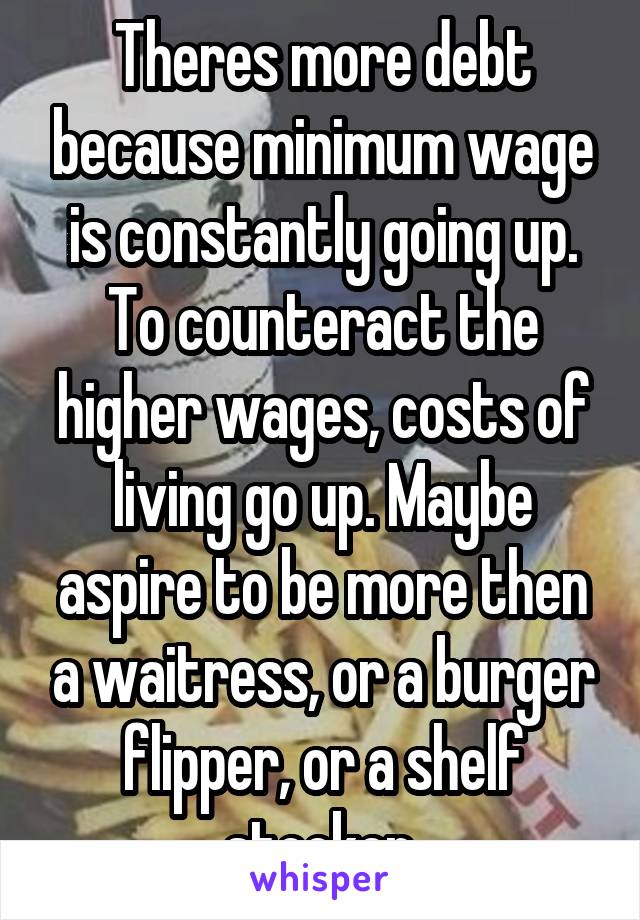 Theres more debt because minimum wage is constantly going up. To counteract the higher wages, costs of living go up. Maybe aspire to be more then a waitress, or a burger flipper, or a shelf stocker.