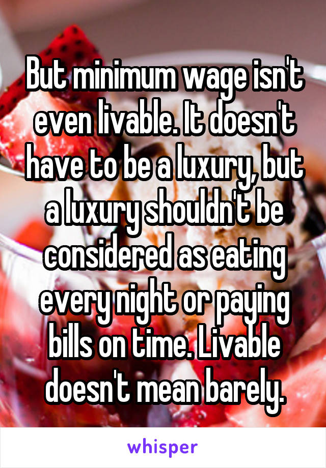 But minimum wage isn't even livable. It doesn't have to be a luxury, but a luxury shouldn't be considered as eating every night or paying bills on time. Livable doesn't mean barely.