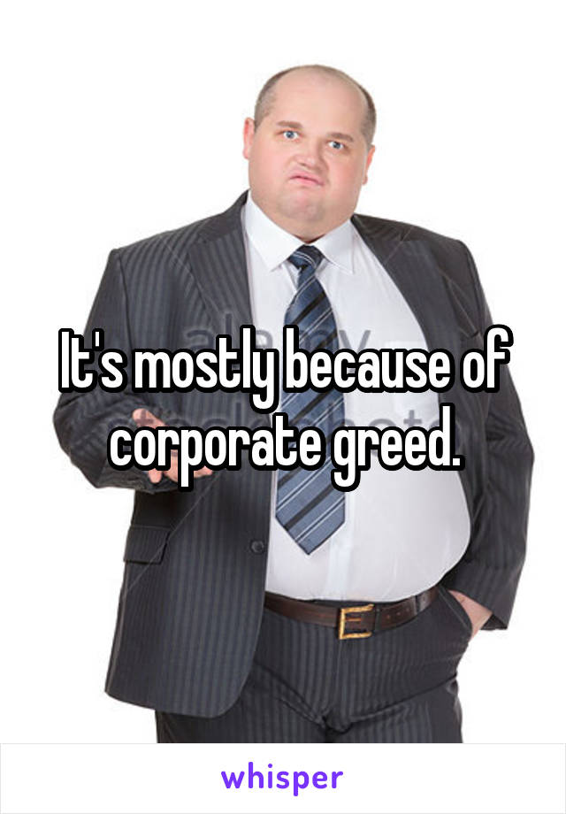 It's mostly because of corporate greed.