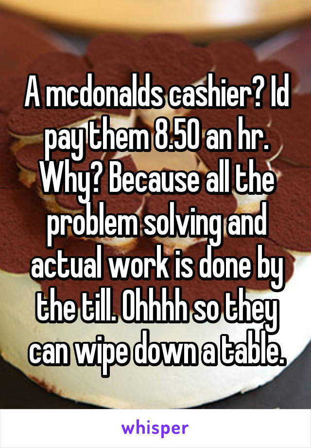 A mcdonalds cashier? Id pay them 8.50 an hr. Why? Because all the problem solving and actual work is done by the till. Ohhhh so they can wipe down a table.