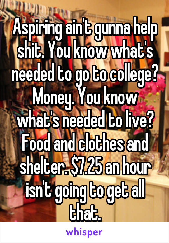 Aspiring ain't gunna help shit. You know what's needed to go to college? Money. You know what's needed to live? Food and clothes and shelter. $7.25 an hour isn't going to get all that.