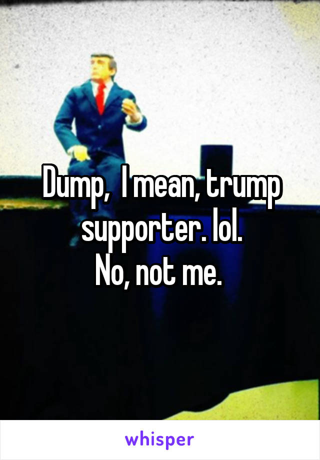 Dump,  I mean, trump supporter. lol.
 No, not me.  