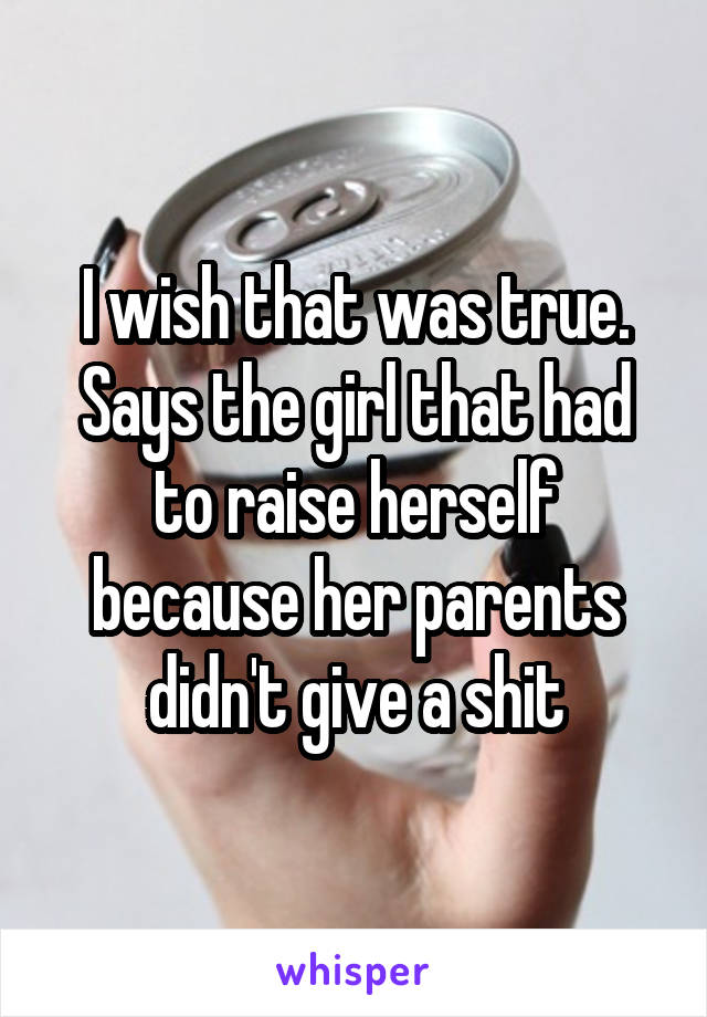 I wish that was true. Says the girl that had to raise herself because her parents didn't give a shit