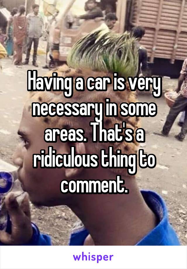 Having a car is very necessary in some areas. That's a ridiculous thing to comment.