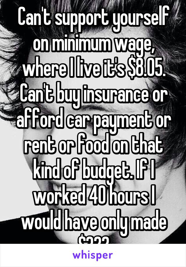 Can't support yourself on minimum wage, where I live it's $8.05. Can't buy insurance or afford car payment or rent or food on that kind of budget. If I worked 40 hours I would have only made $322