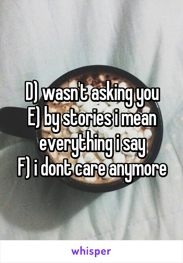 D) wasn't asking you
E) by stories i mean everything i say
F) i dont care anymore