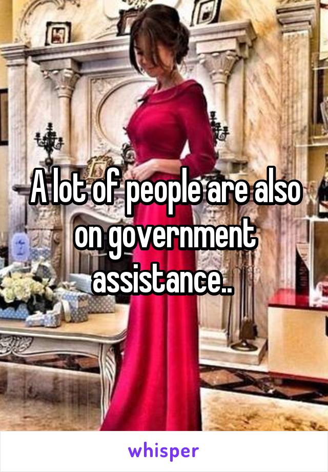 A lot of people are also on government assistance.. 