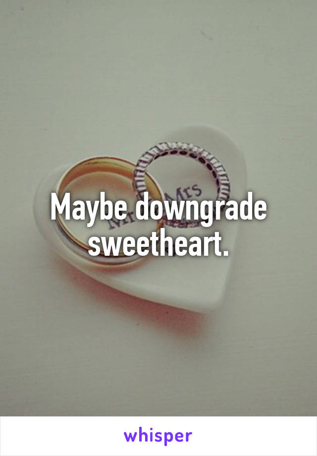 Maybe downgrade sweetheart.