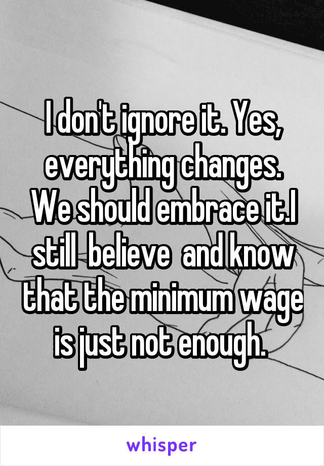 I don't ignore it. Yes, everything changes. We should embrace it.I still  believe  and know that the minimum wage is just not enough. 