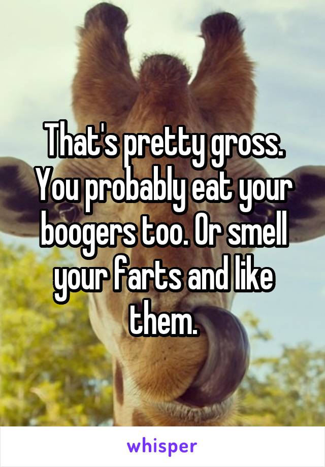 That's pretty gross. You probably eat your boogers too. Or smell your farts and like them.