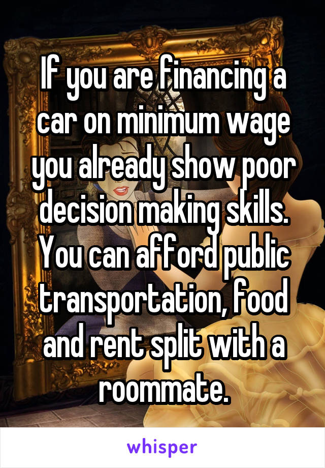 If you are financing a car on minimum wage you already show poor decision making skills. You can afford public transportation, food and rent split with a roommate.