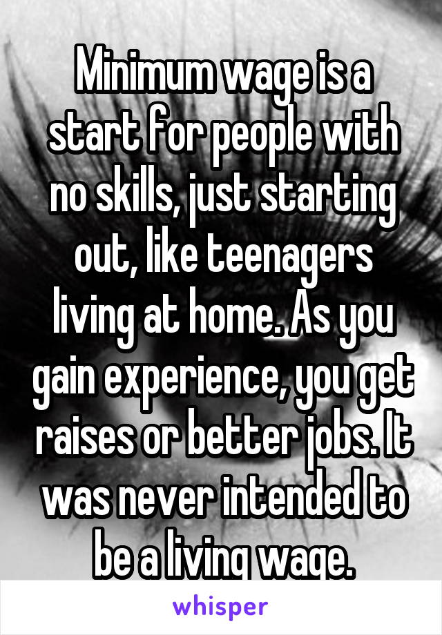 Minimum wage is a start for people with no skills, just starting out, like teenagers living at home. As you gain experience, you get raises or better jobs. It was never intended to be a living wage.