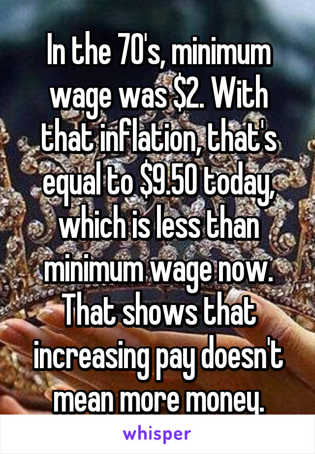 In the 70's, minimum wage was $2. With that inflation, that's equal to $9.50 today, which is less than minimum wage now. That shows that increasing pay doesn't mean more money.