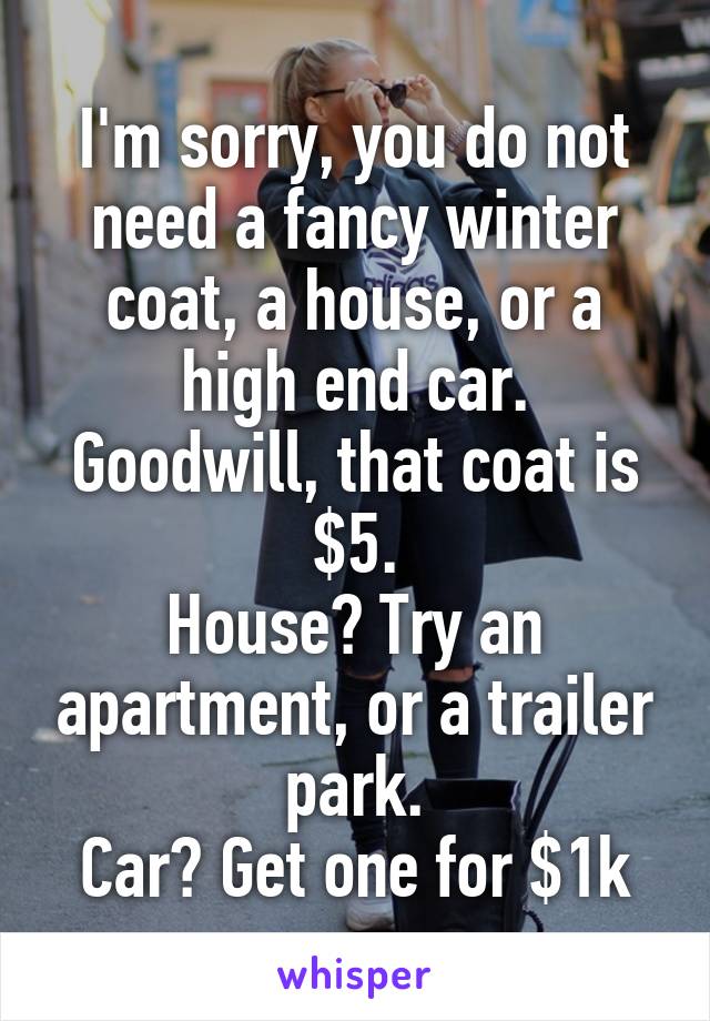 I'm sorry, you do not need a fancy winter coat, a house, or a high end car.
Goodwill, that coat is $5.
House? Try an apartment, or a trailer park.
Car? Get one for $1k