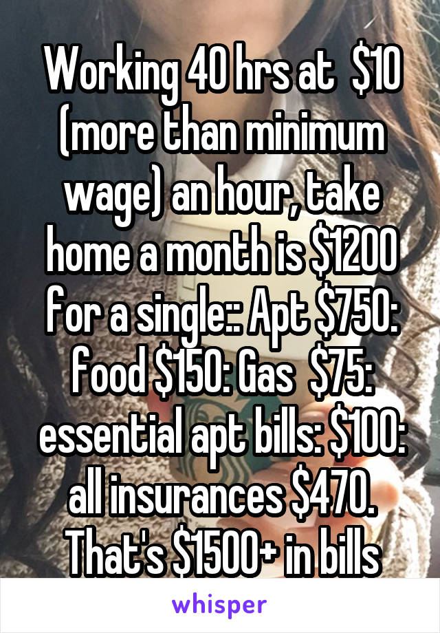 Working 40 hrs at  $10 (more than minimum wage) an hour, take home a month is $1200 for a single:: Apt $750: food $150: Gas  $75: essential apt bills: $100: all insurances $470. That's $1500+ in bills