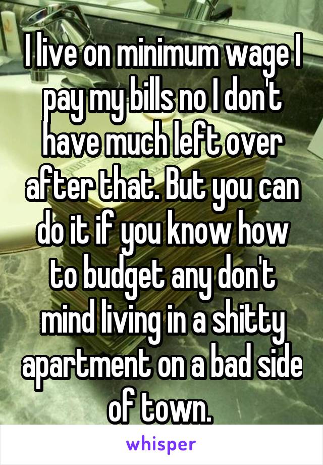 I live on minimum wage I pay my bills no I don't have much left over after that. But you can do it if you know how to budget any don't mind living in a shitty apartment on a bad side of town. 