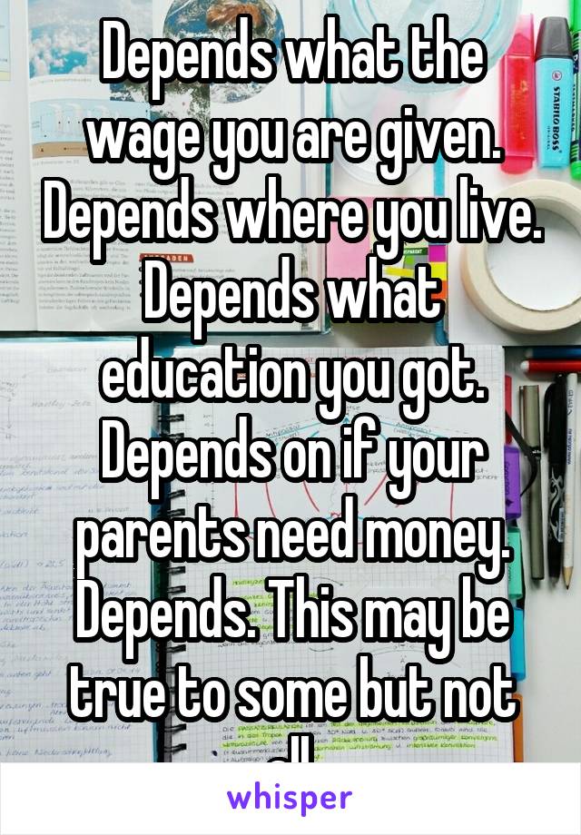 Depends what the wage you are given. Depends where you live. Depends what education you got. Depends on if your parents need money. Depends. This may be true to some but not all.