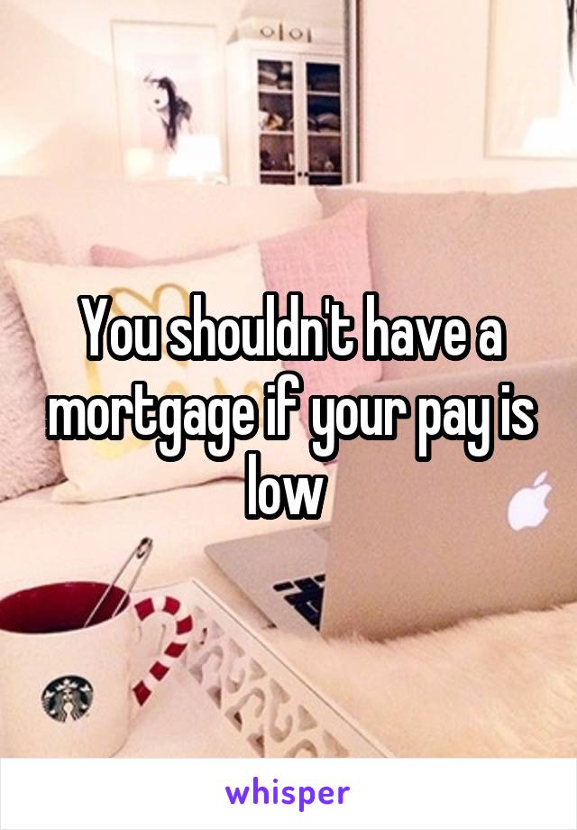 You shouldn't have a mortgage if your pay is low 