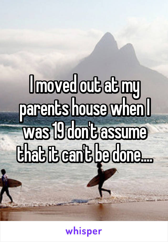 I moved out at my parents house when I was 19 don't assume that it can't be done....