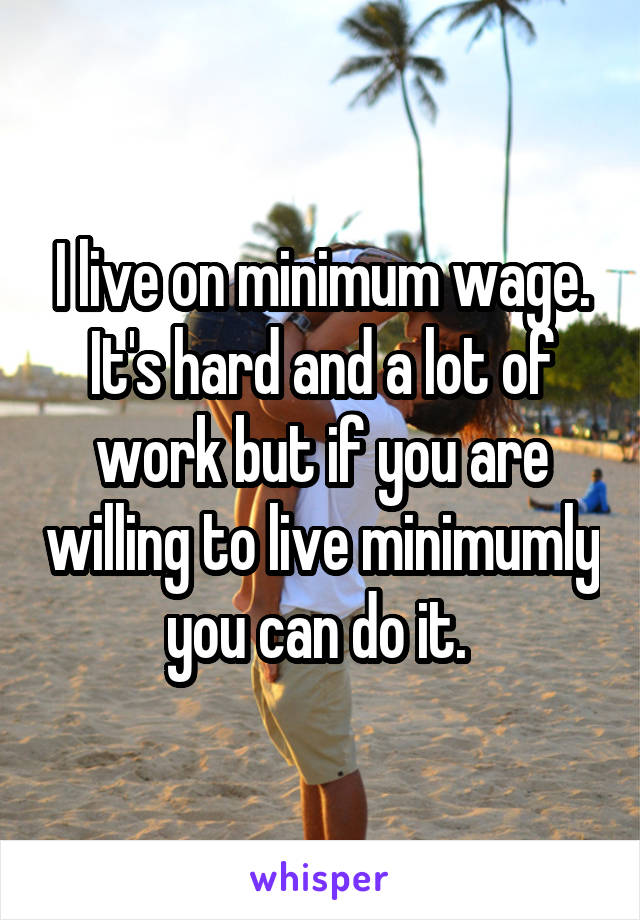 I live on minimum wage. It's hard and a lot of work but if you are willing to live minimumly you can do it. 