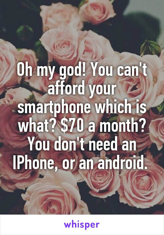 Oh my god! You can't afford your smartphone which is what? $70 a month?
You don't need an IPhone, or an android. 