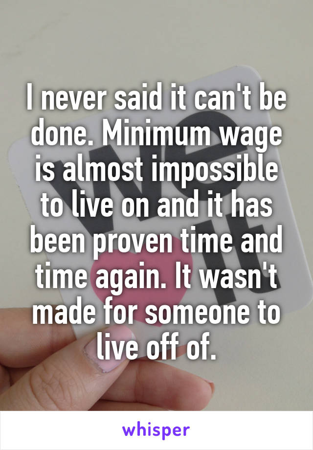 I never said it can't be done. Minimum wage is almost impossible to live on and it has been proven time and time again. It wasn't made for someone to live off of.