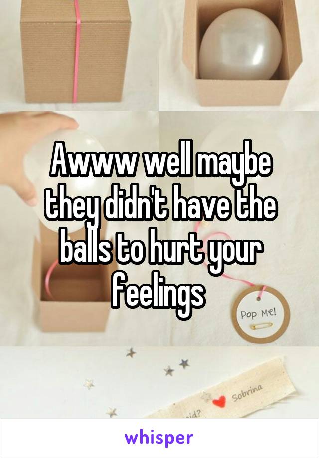 Awww well maybe they didn't have the balls to hurt your feelings 