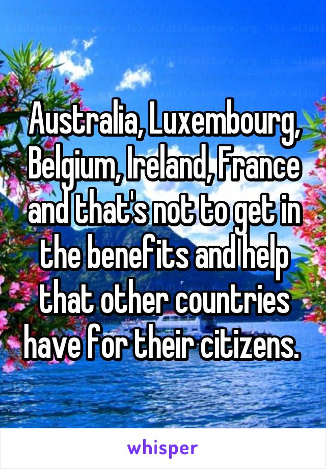 Australia, Luxembourg, Belgium, Ireland, France and that's not to get in the benefits and help that other countries have for their citizens. 