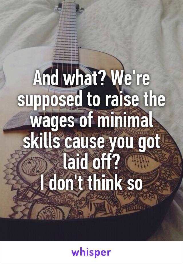 And what? We're supposed to raise the wages of minimal skills cause you got laid off?
I don't think so