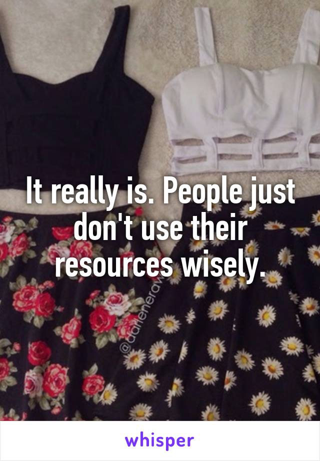 It really is. People just don't use their resources wisely.