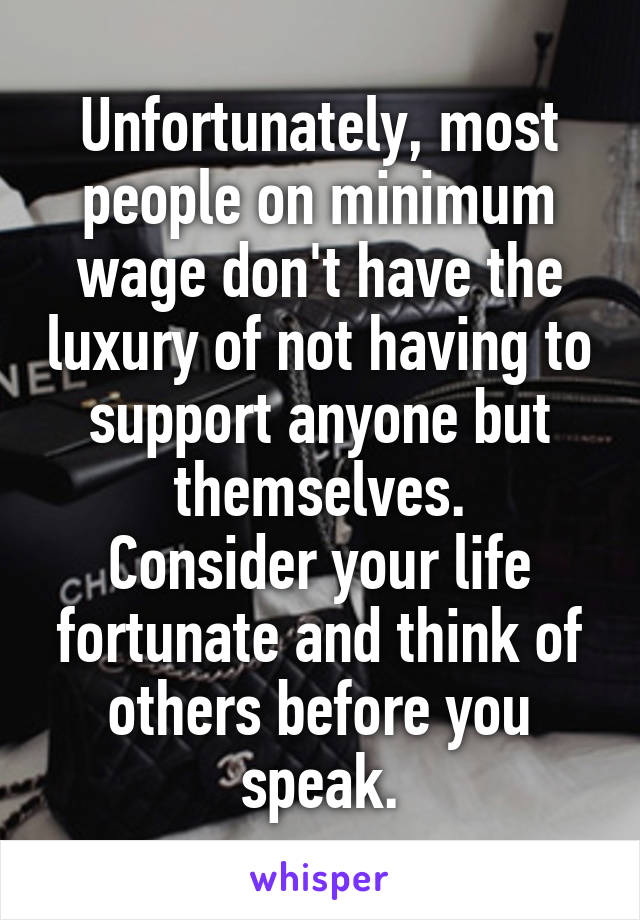 Unfortunately, most people on minimum wage don't have the luxury of not having to support anyone but themselves.
Consider your life fortunate and think of others before you speak.