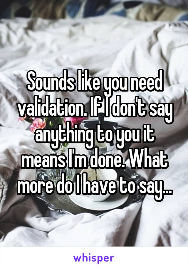 Sounds like you need validation. If I don't say anything to you it means I'm done. What more do I have to say...