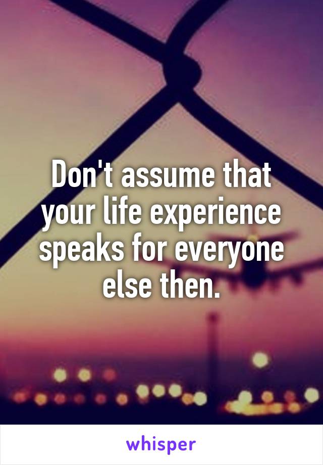 Don't assume that your life experience speaks for everyone else then.