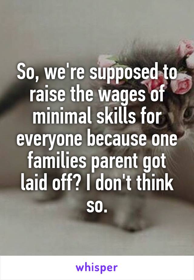 So, we're supposed to raise the wages of minimal skills for everyone because one families parent got laid off? I don't think so.