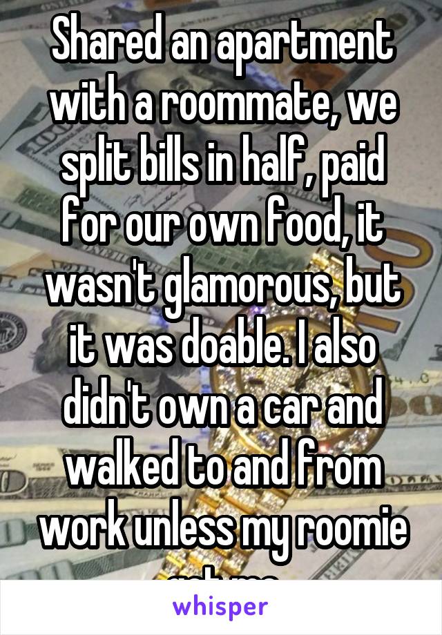 Shared an apartment with a roommate, we split bills in half, paid for our own food, it wasn't glamorous, but it was doable. I also didn't own a car and walked to and from work unless my roomie got me