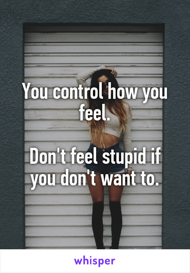 You control how you feel.

Don't feel stupid if you don't want to.