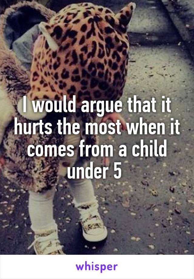 I would argue that it hurts the most when it comes from a child under 5 