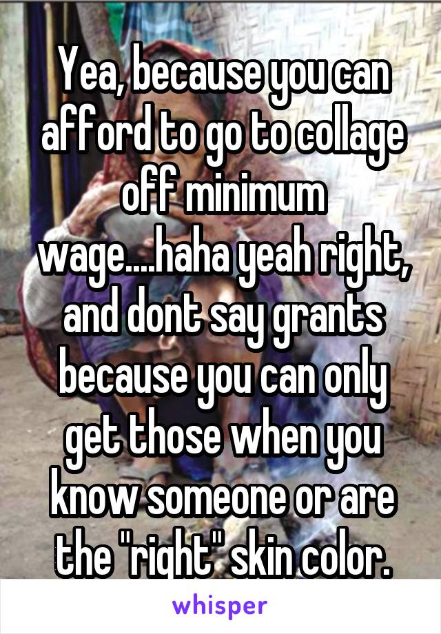 Yea, because you can afford to go to collage off minimum wage....haha yeah right, and dont say grants because you can only get those when you know someone or are the "right" skin color.